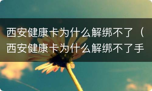 西安健康卡为什么解绑不了（西安健康卡为什么解绑不了手机号）