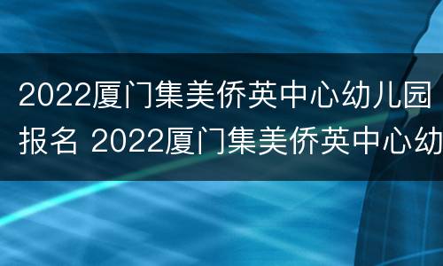 2022厦门集美侨英中心幼儿园报名 2022厦门集美侨英中心幼儿园报名电话