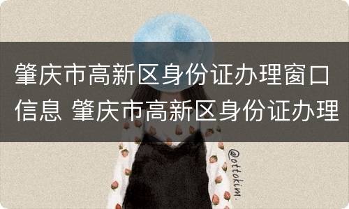 肇庆市高新区身份证办理窗口信息 肇庆市高新区身份证办理窗口信息电话