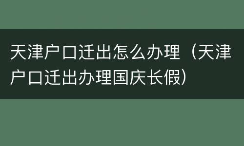 天津户口迁出怎么办理（天津户口迁出办理国庆长假）