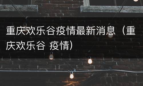 重庆欢乐谷疫情最新消息（重庆欢乐谷 疫情）