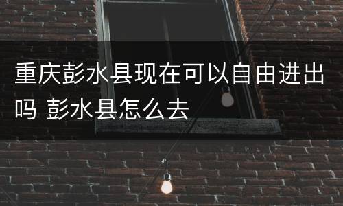 重庆彭水县现在可以自由进出吗 彭水县怎么去