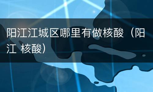 阳江江城区哪里有做核酸（阳江 核酸）