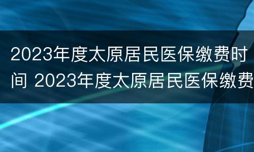 2023年度太原居民医保缴费时间 2023年度太原居民医保缴费时间怎么算
