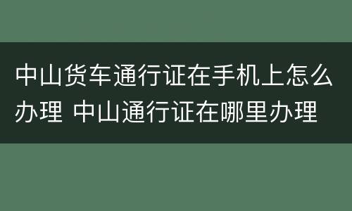 中山货车通行证在手机上怎么办理 中山通行证在哪里办理