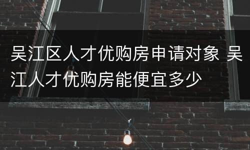 吴江区人才优购房申请对象 吴江人才优购房能便宜多少