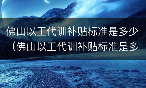 佛山以工代训补贴标准是多少（佛山以工代训补贴标准是多少钱）