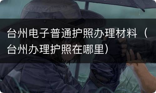台州电子普通护照办理材料（台州办理护照在哪里）