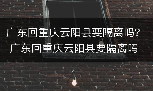 广东回重庆云阳县要隔离吗？ 广东回重庆云阳县要隔离吗