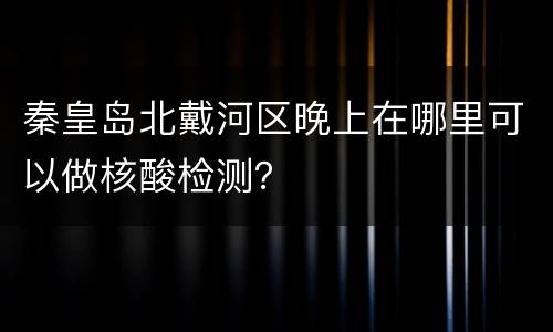 秦皇岛北戴河区晚上在哪里可以做核酸检测？