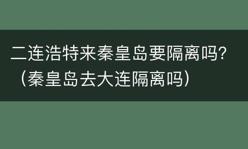 二连浩特来秦皇岛要隔离吗？（秦皇岛去大连隔离吗）