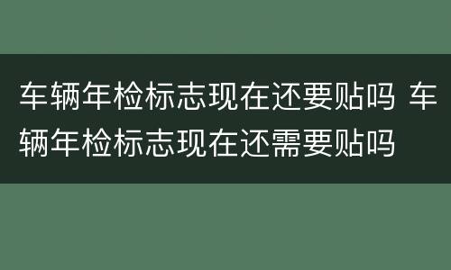 车辆年检标志现在还要贴吗 车辆年检标志现在还需要贴吗