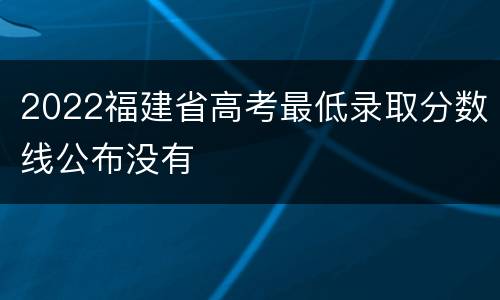 2022福建省高考最低录取分数线公布没有