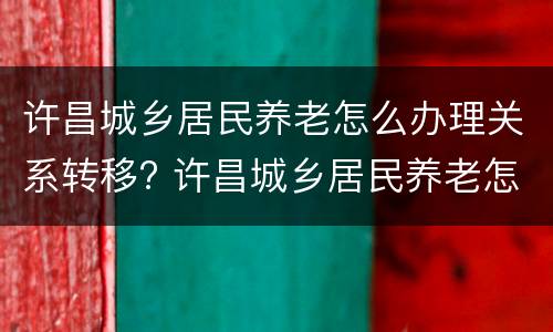 许昌城乡居民养老怎么办理关系转移? 许昌城乡居民养老怎么办理关系转移的