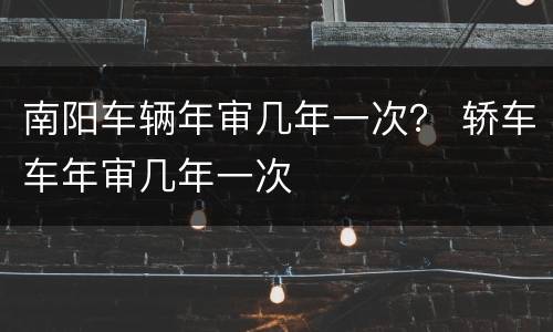 南阳车辆年审几年一次？ 轿车车年审几年一次