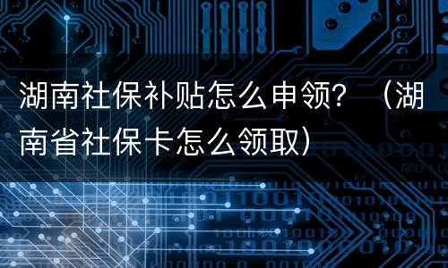 湖南社保补贴怎么申领？（湖南省社保卡怎么领取）