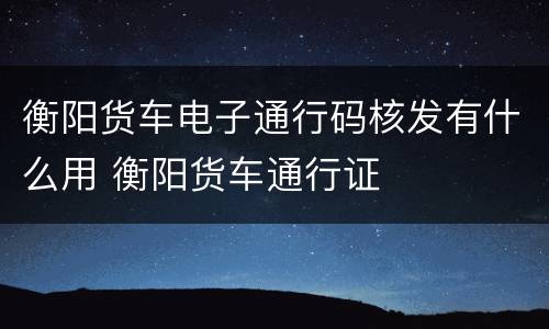 衡阳货车电子通行码核发有什么用 衡阳货车通行证