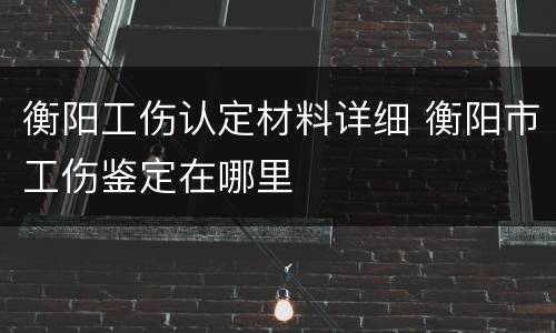 衡阳工伤认定材料详细 衡阳市工伤鉴定在哪里