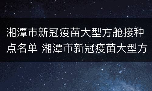 湘潭市新冠疫苗大型方舱接种点名单 湘潭市新冠疫苗大型方舱接种点名单公示