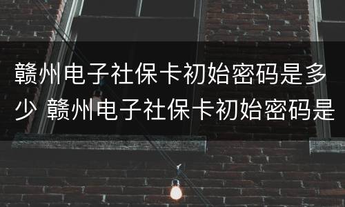 赣州电子社保卡初始密码是多少 赣州电子社保卡初始密码是多少啊