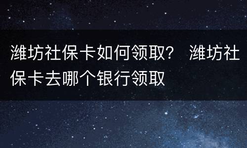 潍坊社保卡如何领取？ 潍坊社保卡去哪个银行领取