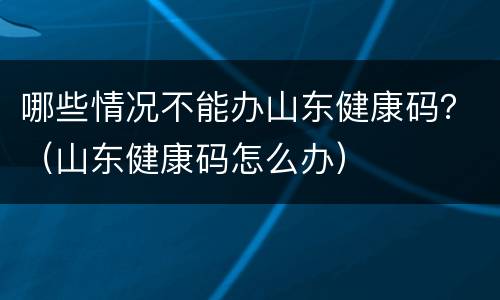哪些情况不能办山东健康码？（山东健康码怎么办）