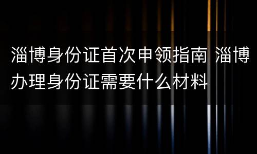 淄博身份证首次申领指南 淄博办理身份证需要什么材料