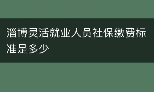淄博灵活就业人员社保缴费标准是多少