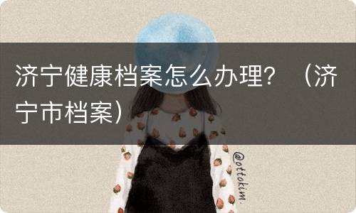 济宁健康档案怎么办理？（济宁市档案）
