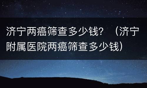 济宁两癌筛查多少钱？（济宁附属医院两癌筛查多少钱）