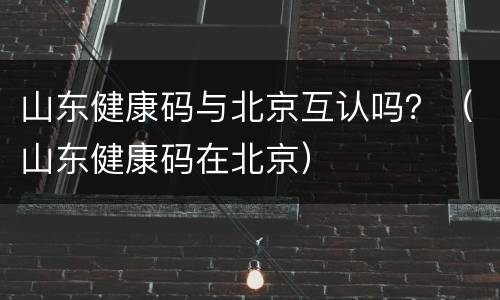山东健康码与北京互认吗？（山东健康码在北京）