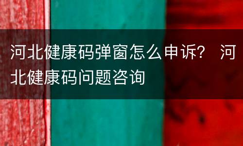河北健康码弹窗怎么申诉？ 河北健康码问题咨询