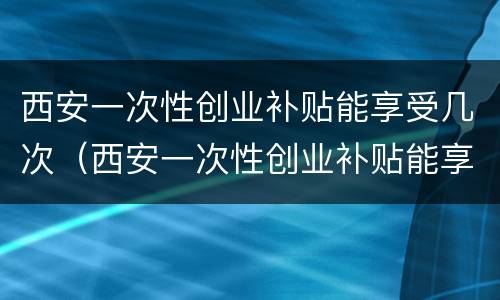 西安一次性创业补贴能享受几次（西安一次性创业补贴能享受几次政策）