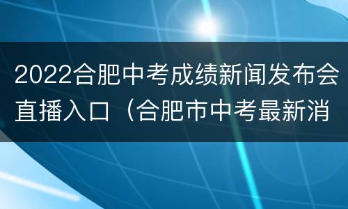 2022合肥中考成绩新闻发布会直播入口（合肥市中考最新消息）