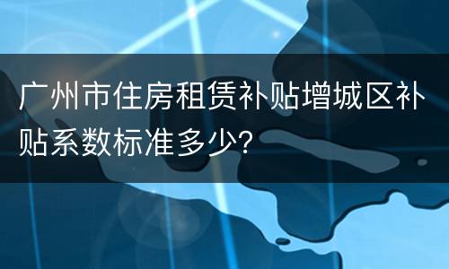 广州市住房租赁补贴增城区补贴系数标准多少？