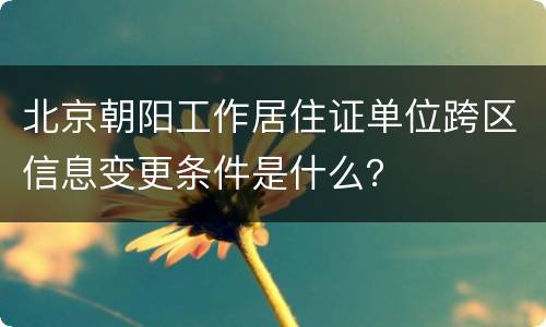 北京朝阳工作居住证单位跨区信息变更条件是什么？