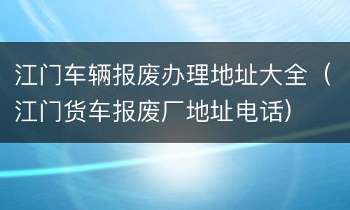 江门车辆报废办理地址大全（江门货车报废厂地址电话）
