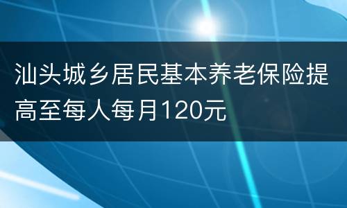 汕头城乡居民基本养老保险提高至每人每月120元