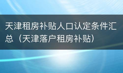 天津租房补贴人口认定条件汇总（天津落户租房补贴）
