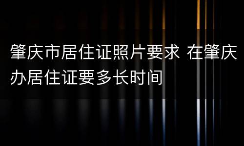 肇庆市居住证照片要求 在肇庆办居住证要多长时间