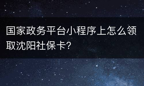 国家政务平台小程序上怎么领取沈阳社保卡？