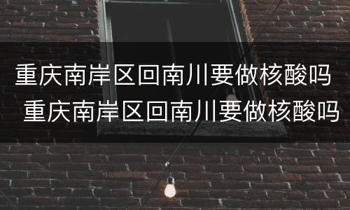 重庆南岸区回南川要做核酸吗 重庆南岸区回南川要做核酸吗现在