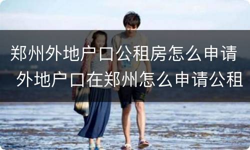 郑州外地户口公租房怎么申请 外地户口在郑州怎么申请公租房