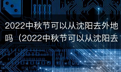 2022中秋节可以从沈阳去外地吗（2022中秋节可以从沈阳去外地吗）