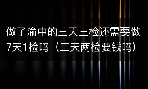 做了渝中的三天三检还需要做7天1检吗（三天两检要钱吗）