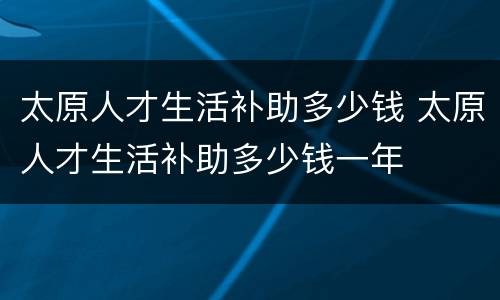 太原人才生活补助多少钱 太原人才生活补助多少钱一年