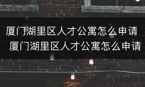 厦门湖里区人才公寓怎么申请 厦门湖里区人才公寓怎么申请租房