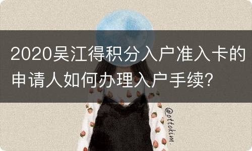 2020吴江得积分入户准入卡的申请人如何办理入户手续?
