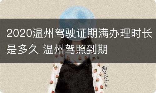 2020温州驾驶证期满办理时长是多久 温州驾照到期