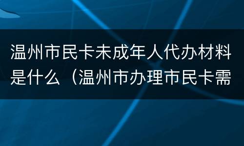 温州市民卡未成年人代办材料是什么（温州市办理市民卡需要什么材料）